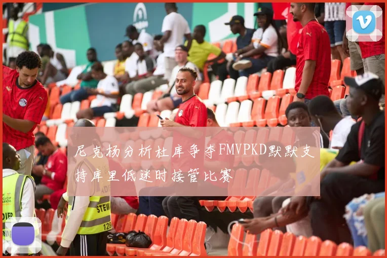 尼克杨分析杜库争夺FMVPKD默默支持库里低迷时接管比赛