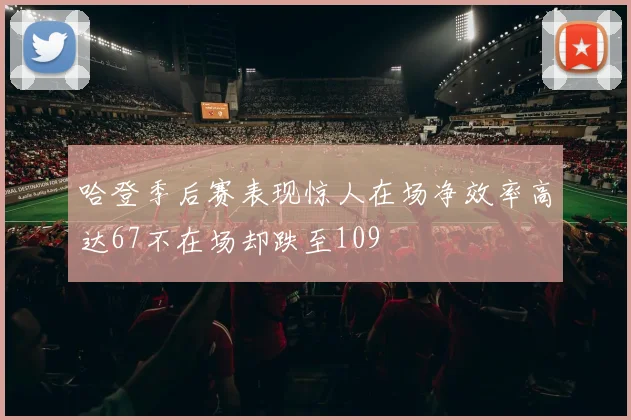 哈登季后赛表现惊人在场净效率高达67不在场却跌至109