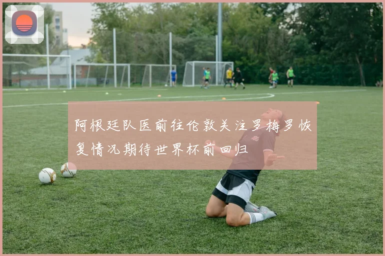 阿根廷队医前往伦敦关注罗梅罗恢复情况期待世界杯前回归