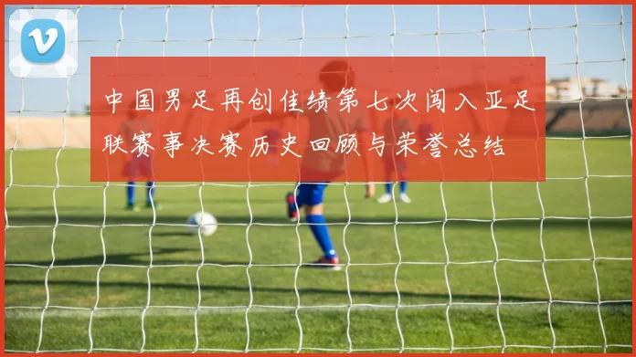 中国男足再创佳绩第七次闯入亚足联赛事决赛历史回顾与荣誉总结
