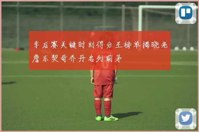 季后赛关键时刻得分王榜单揭晓老詹东契奇乔丹名列前茅