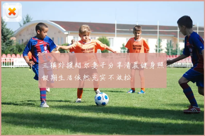 三镇外援绍尔妻子分享清晨健身照假期生活依然充实不放松