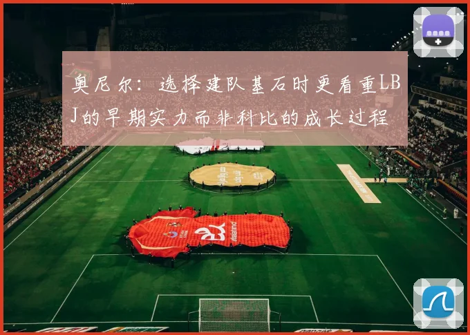 奥尼尔：选择建队基石时更看重LBJ的早期实力而非科比的成长过程