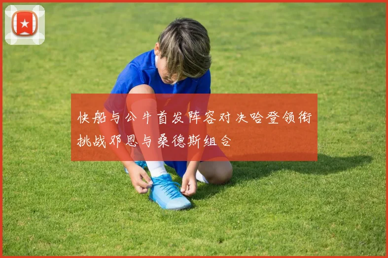快船与公牛首发阵容对决哈登领衔挑战邓恩与桑德斯组合