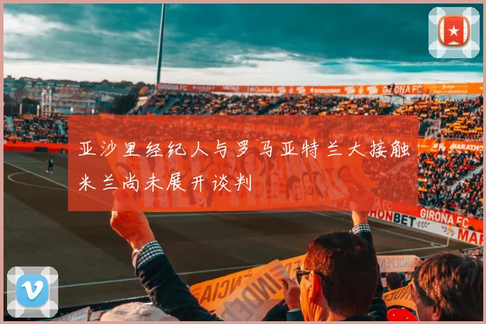 亚沙里经纪人与罗马亚特兰大接触米兰尚未展开谈判