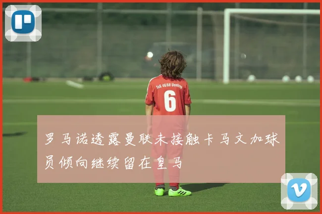 罗马诺透露曼联未接触卡马文加球员倾向继续留在皇马