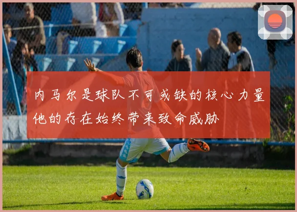 内马尔是球队不可或缺的核心力量他的存在始终带来致命威胁