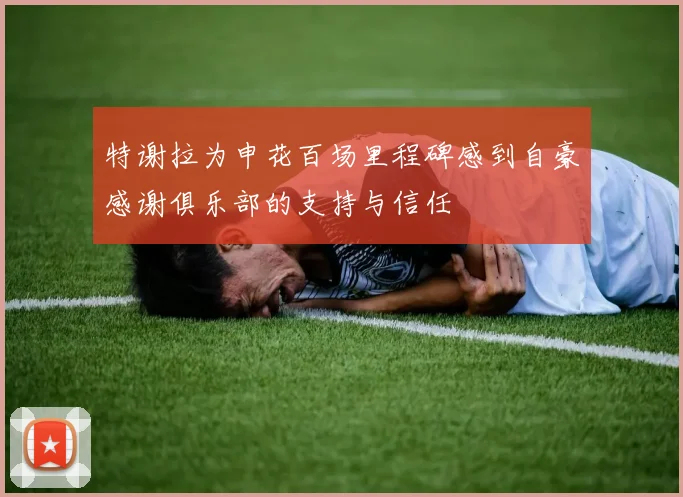 特谢拉为申花百场里程碑感到自豪感谢俱乐部的支持与信任