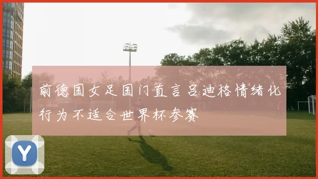 前德国女足国门直言吕迪格情绪化行为不适合世界杯参赛