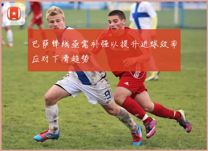 巴萨锋线亟需补强以提升进球效率应对下滑趋势