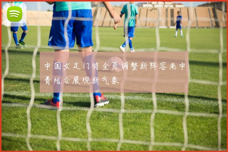 中国女足门将全员调整新阵容老中青结合展现新气象
