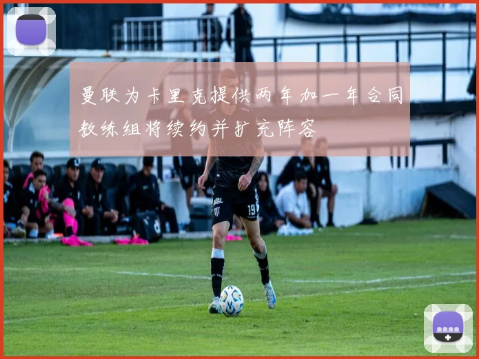 曼联为卡里克提供两年加一年合同教练组将续约并扩充阵容