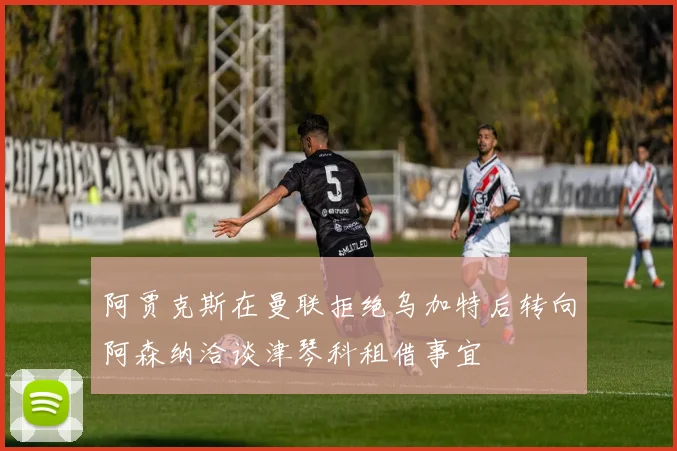 阿贾克斯在曼联拒绝乌加特后转向阿森纳洽谈津琴科租借事宜