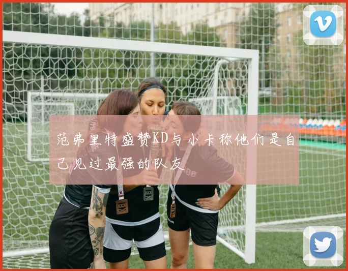 范弗里特盛赞KD与小卡称他们是自己见过最强的队友