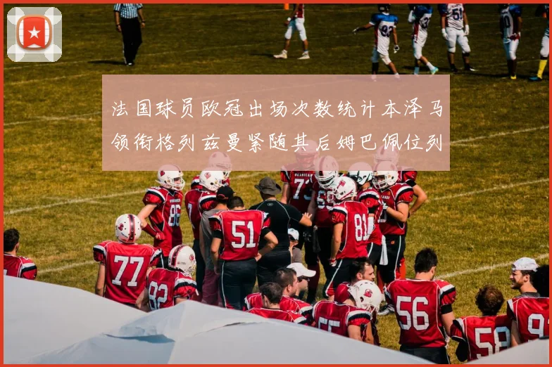 法国球员欧冠出场次数统计本泽马领衔格列兹曼紧随其后姆巴佩位列第五